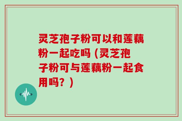 灵芝孢子粉可以和莲藕粉一起吃吗 (灵芝孢子粉可与莲藕粉一起食用吗？)