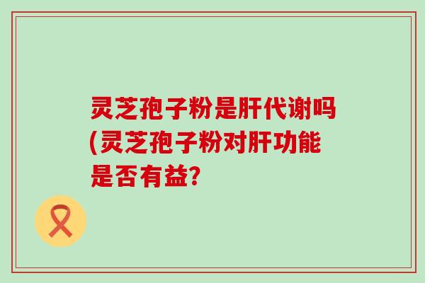 灵芝孢子粉是代谢吗(灵芝孢子粉对功能是否有益？