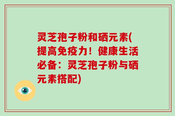 灵芝孢子粉和硒元素(提高免疫力！健康生活必备：灵芝孢子粉与硒元素搭配)