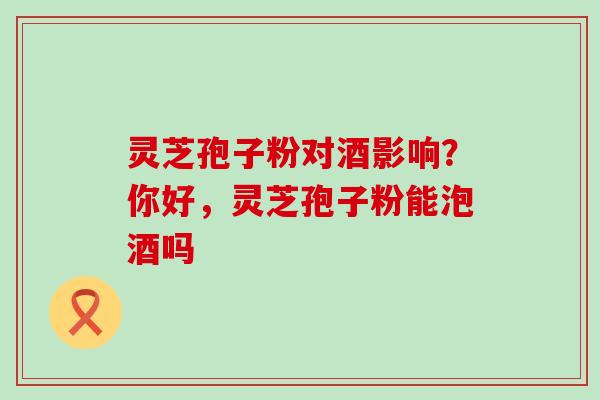 灵芝孢子粉对酒影响？你好，灵芝孢子粉能泡酒吗