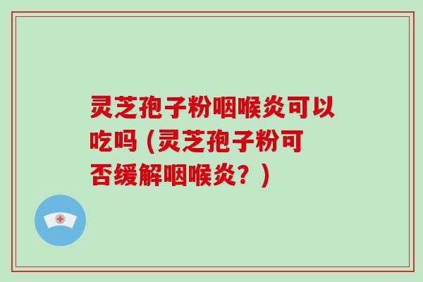 灵芝孢子粉咽喉炎可以吃吗 (灵芝孢子粉可否缓解咽喉炎？)