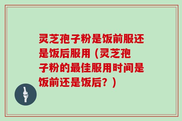 灵芝孢子粉是饭前服还是饭后服用 (灵芝孢子粉的佳服用时间是饭前还是饭后？)