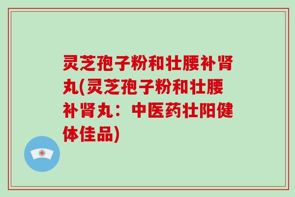 灵芝孢子粉和壮腰补丸(灵芝孢子粉和壮腰补丸：中医药壮阳健体佳品)