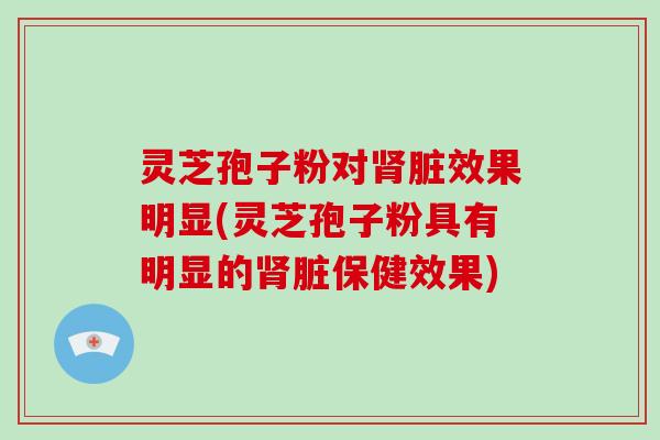 灵芝孢子粉对脏效果明显(灵芝孢子粉具有明显的脏保健效果)