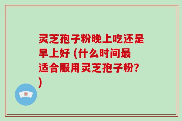 灵芝孢子粉晚上吃还是早上好 (什么时间适合服用灵芝孢子粉？)