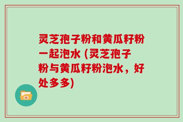 灵芝孢子粉和黄瓜籽粉一起泡水 (灵芝孢子粉与黄瓜籽粉泡水，好处多多)