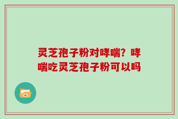 灵芝孢子粉对？吃灵芝孢子粉可以吗