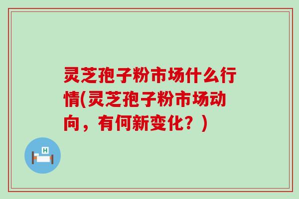 灵芝孢子粉市场什么行情(灵芝孢子粉市场动向，有何新变化？)