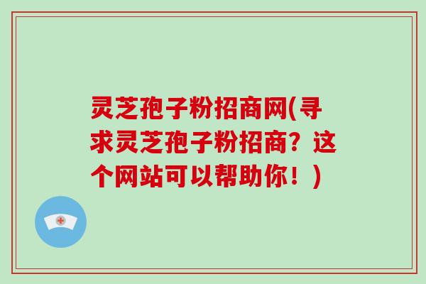 灵芝孢子粉招商网(寻求灵芝孢子粉招商？这个网站可以帮助你！)