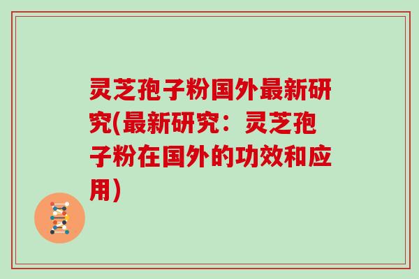 灵芝孢子粉国外新研究(新研究：灵芝孢子粉在国外的功效和应用)