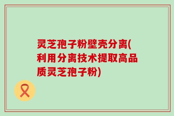 灵芝孢子粉壁壳分离(利用分离技术提取高品质灵芝孢子粉)