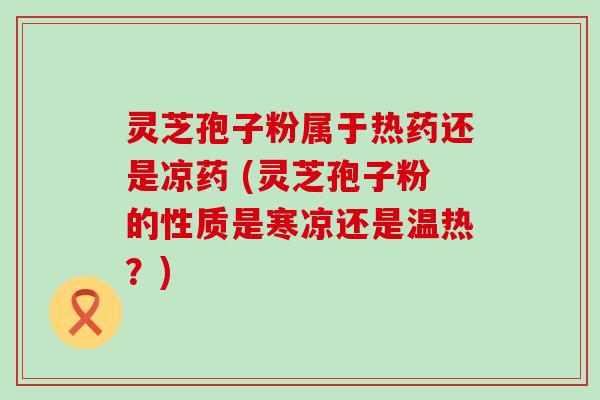 灵芝孢子粉属于热药还是凉药 (灵芝孢子粉的性质是寒凉还是温热？)