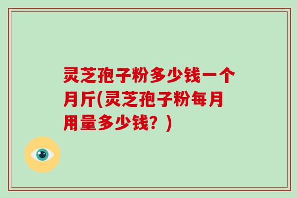 灵芝孢子粉多少钱一个月斤(灵芝孢子粉每月用量多少钱？)