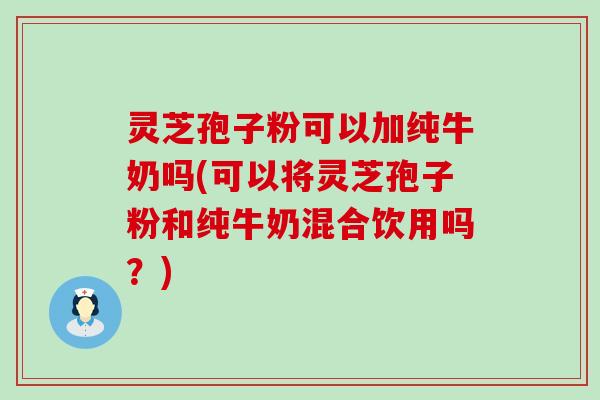 灵芝孢子粉可以加纯牛奶吗(可以将灵芝孢子粉和纯牛奶混合饮用吗？)