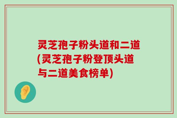 灵芝孢子粉头道和二道(灵芝孢子粉登顶头道与二道美食榜单)