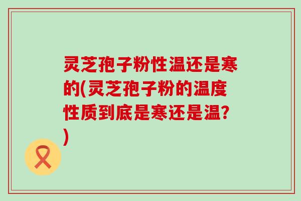 灵芝孢子粉性温还是寒的(灵芝孢子粉的温度性质到底是寒还是温？)