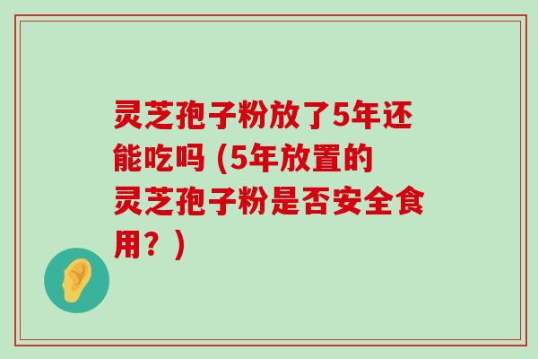 灵芝孢子粉放了5年还能吃吗 (5年放置的灵芝孢子粉是否安全食用？)