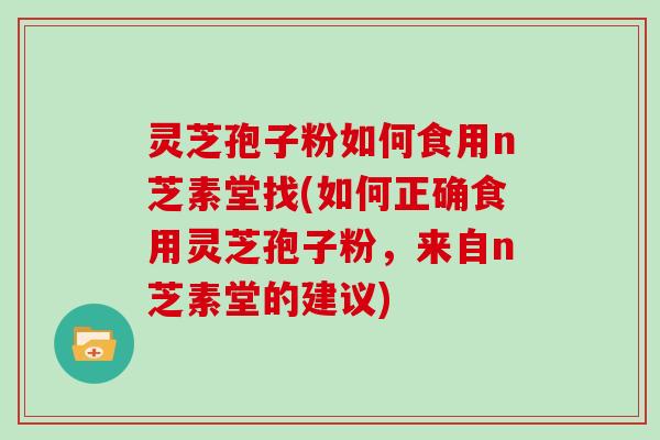 灵芝孢子粉如何食用n芝素堂找(如何正确食用灵芝孢子粉，来自n芝素堂的建议)