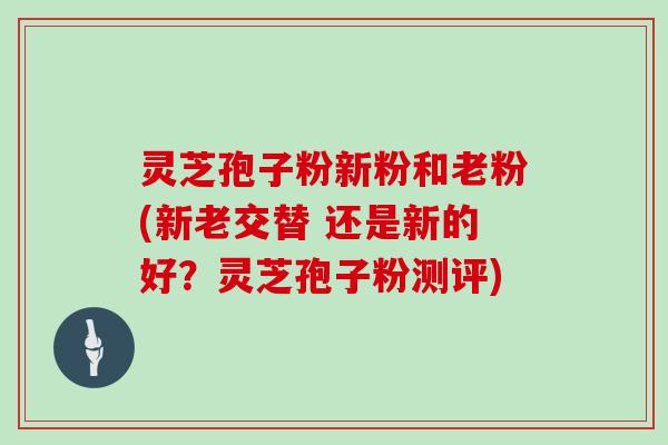 灵芝孢子粉新粉和老粉(新老交替 还是新的好？灵芝孢子粉测评)