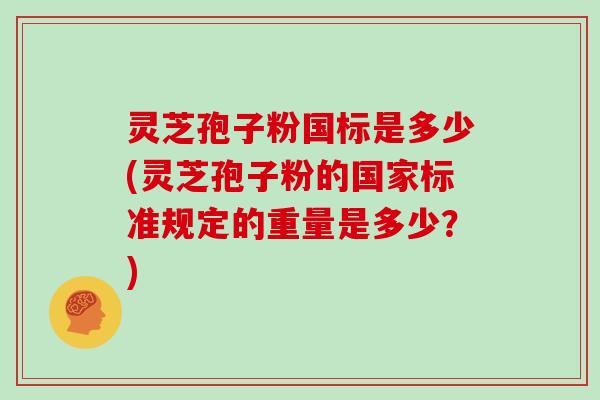 灵芝孢子粉国标是多少(灵芝孢子粉的国家标准规定的重量是多少？)