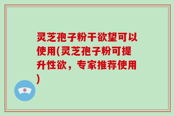 灵芝孢子粉干欲望可以使用(灵芝孢子粉可提升性欲，专家推荐使用)