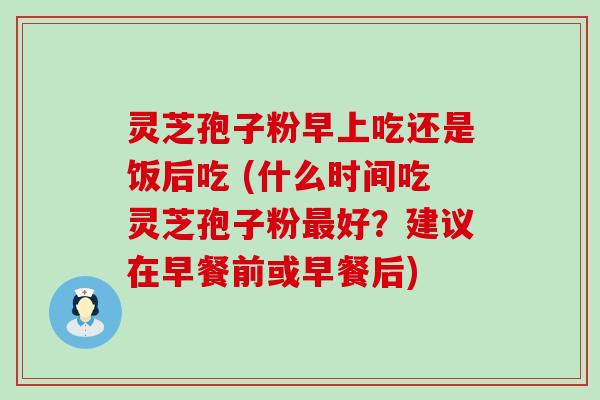 灵芝孢子粉早上吃还是饭后吃 (什么时间吃灵芝孢子粉好？建议在早餐前或早餐后)