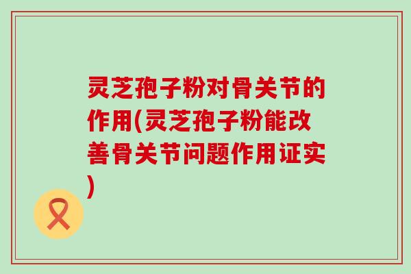 灵芝孢子粉对骨关节的作用(灵芝孢子粉能改善骨关节问题作用证实)