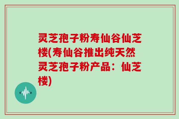 灵芝孢子粉寿仙谷仙芝楼(寿仙谷推出纯天然灵芝孢子粉产品：仙芝楼)