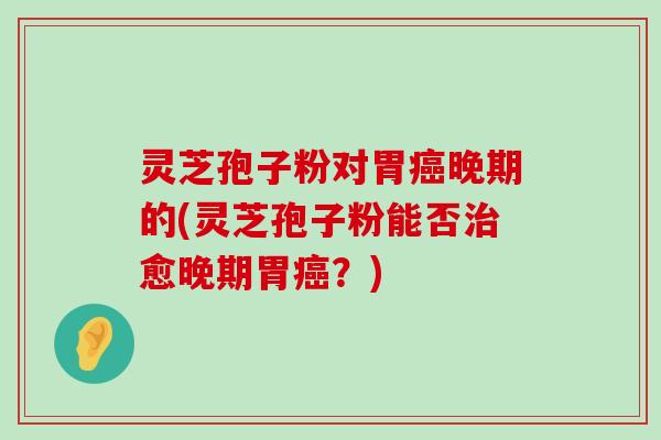 灵芝孢子粉对胃晚期的(灵芝孢子粉能否愈晚期胃？)