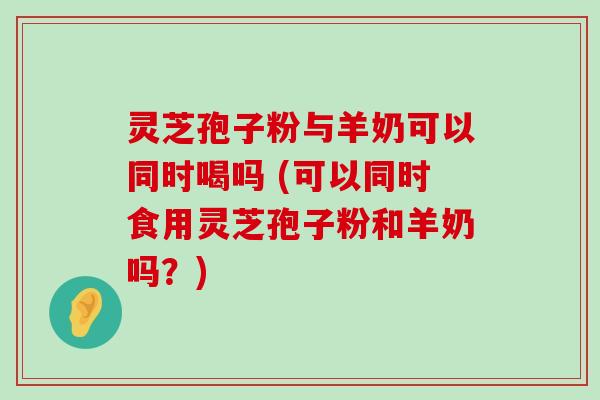 灵芝孢子粉与羊奶可以同时喝吗 (可以同时食用灵芝孢子粉和羊奶吗？)