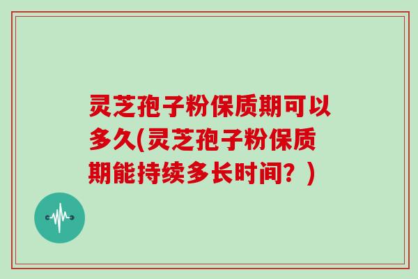 灵芝孢子粉保质期可以多久(灵芝孢子粉保质期能持续多长时间？)