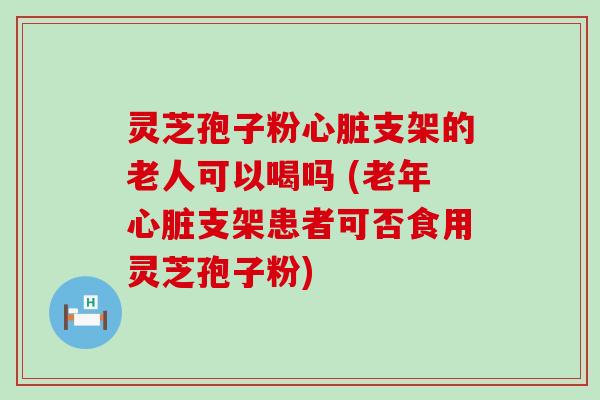 灵芝孢子粉支架的老人可以喝吗 (老年支架患者可否食用灵芝孢子粉)