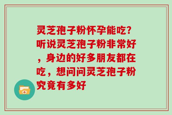 灵芝孢子粉怀孕能吃？听说灵芝孢子粉非常好，身边的好多朋友都在吃，想问问灵芝孢子粉究竟有多好