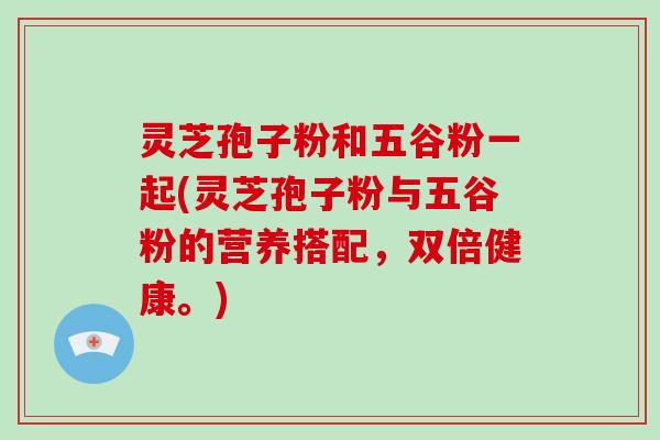 灵芝孢子粉和五谷粉一起(灵芝孢子粉与五谷粉的营养搭配，双倍健康。)