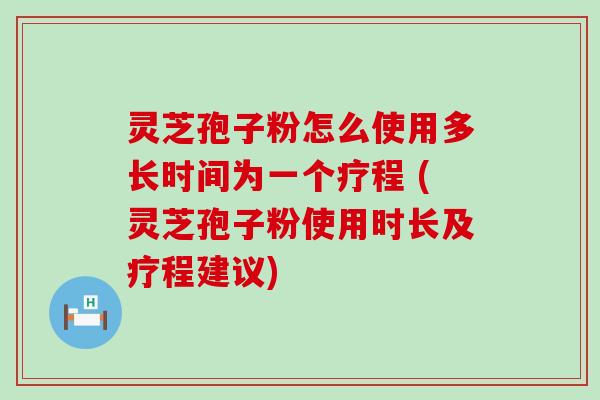 灵芝孢子粉怎么使用多长时间为一个疗程 (灵芝孢子粉使用时长及疗程建议)