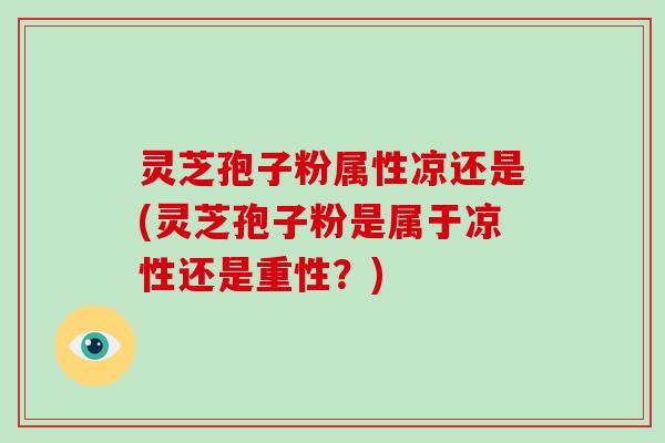 灵芝孢子粉属性凉还是(灵芝孢子粉是属于凉性还是重性？)