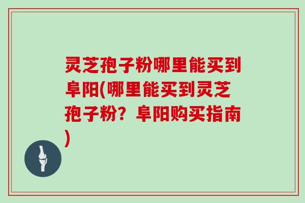 灵芝孢子粉哪里能买到阜阳(哪里能买到灵芝孢子粉？阜阳购买指南)