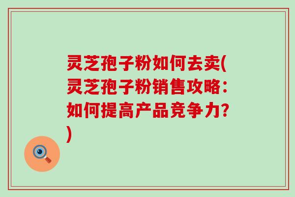 灵芝孢子粉如何去卖(灵芝孢子粉销售攻略：如何提高产品竞争力？)