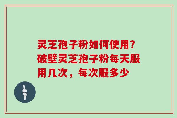 灵芝孢子粉如何使用？破壁灵芝孢子粉每天服用几次，每次服多少