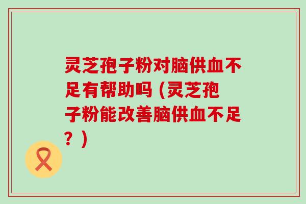 灵芝孢子粉对脑供不足有帮助吗 (灵芝孢子粉能改善脑供不足？)