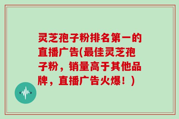 灵芝孢子粉排名第一的直播广告(佳灵芝孢子粉，销量高于其他品牌，直播广告火爆！)