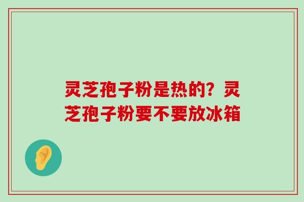 灵芝孢子粉是热的？灵芝孢子粉要不要放冰箱