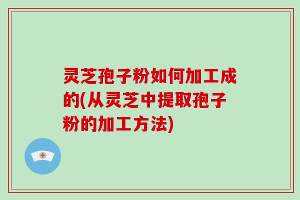 灵芝孢子粉如何加工成的(从灵芝中提取孢子粉的加工方法)