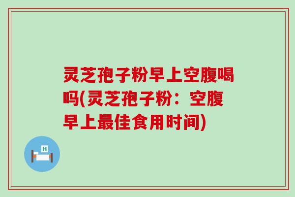 灵芝孢子粉早上空腹喝吗(灵芝孢子粉：空腹早上佳食用时间)