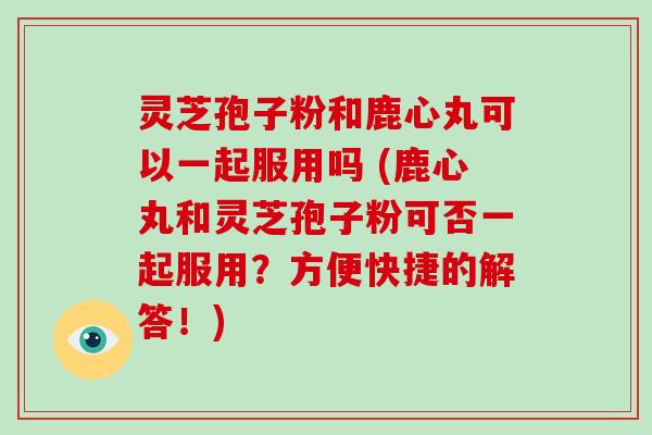 灵芝孢子粉和鹿心丸可以一起服用吗 (鹿心丸和灵芝孢子粉可否一起服用？方便快捷的解答！)