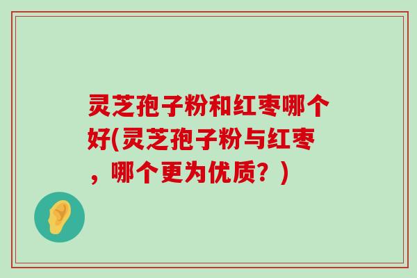 灵芝孢子粉和红枣哪个好(灵芝孢子粉与红枣，哪个更为优质？)