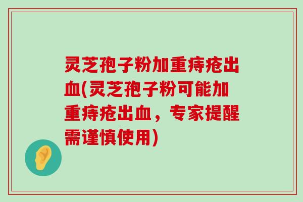 灵芝孢子粉加重痔疮出(灵芝孢子粉可能加重痔疮出，专家提醒需谨慎使用)