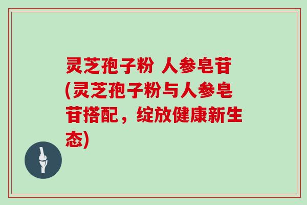 灵芝孢子粉 人参皂苷(灵芝孢子粉与人参皂苷搭配，绽放健康新生态)