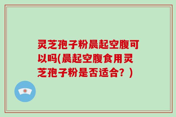 灵芝孢子粉晨起空腹可以吗(晨起空腹食用灵芝孢子粉是否适合？)