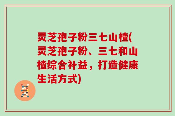 灵芝孢子粉三七山楂(灵芝孢子粉、三七和山楂综合补益，打造健康生活方式)